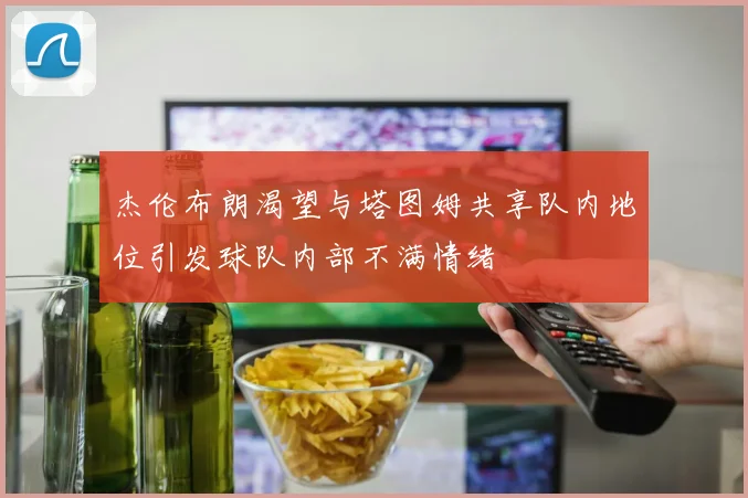 杰伦布朗渴望与塔图姆共享队内地位引发球队内部不满情绪
