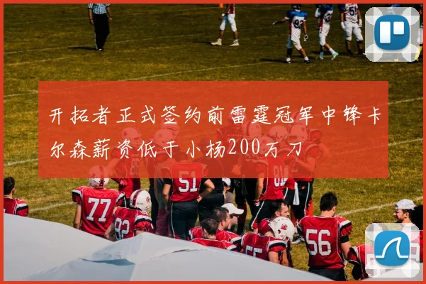 开拓者正式签约前雷霆冠军中锋卡尔森薪资低于小杨200万刀
