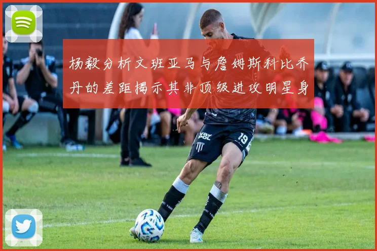 杨毅分析文班亚马与詹姆斯科比乔丹的差距揭示其非顶级进攻明星身份