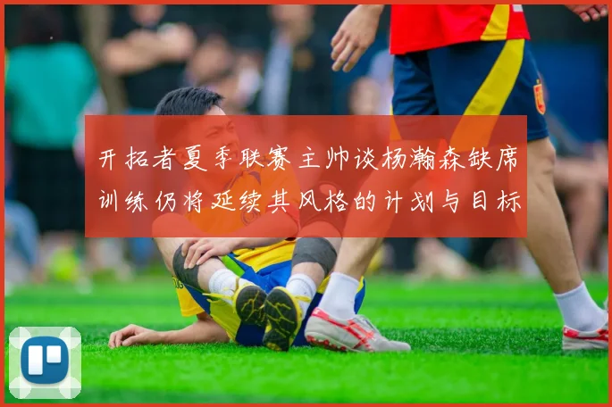 开拓者夏季联赛主帅谈杨瀚森缺席训练仍将延续其风格的计划与目标