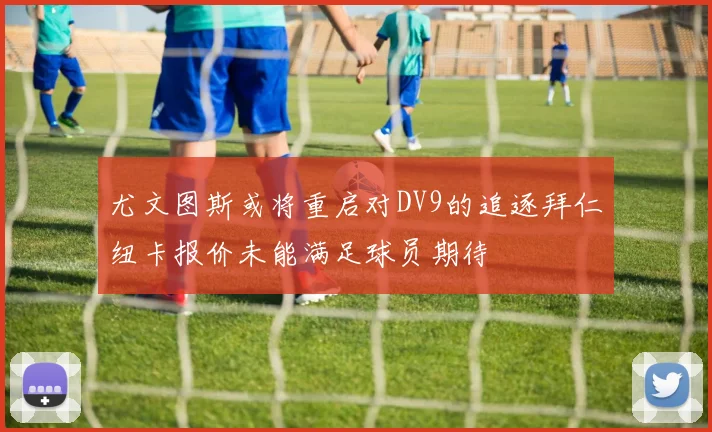尤文图斯或将重启对DV9的追逐拜仁纽卡报价未能满足球员期待