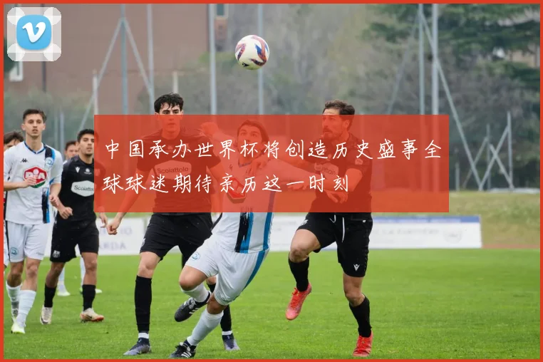 中国承办世界杯将创造历史盛事全球球迷期待亲历这一时刻