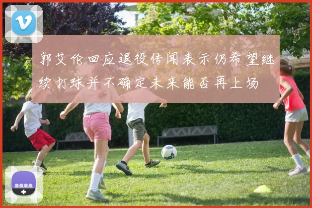 郭艾伦回应退役传闻表示仍希望继续打球并不确定未来能否再上场