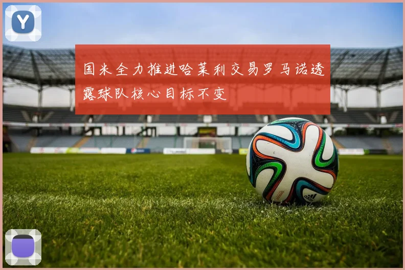 国米全力推进哈莱利交易罗马诺透露球队核心目标不变