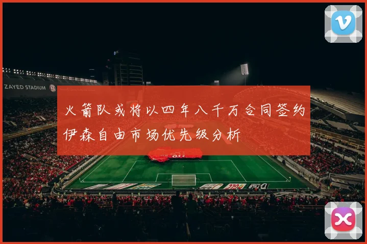 火箭队或将以四年八千万合同签约伊森自由市场优先级分析