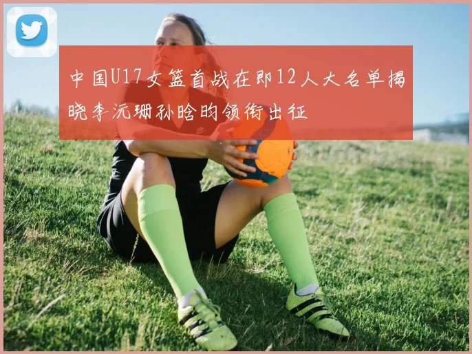 中国U17女篮首战在即12人大名单揭晓李沅珊孙晗昀领衔出征