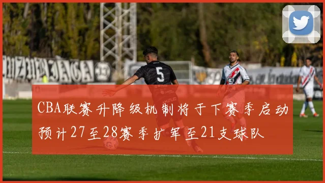 CBA联赛升降级机制将于下赛季启动预计27至28赛季扩军至21支球队
